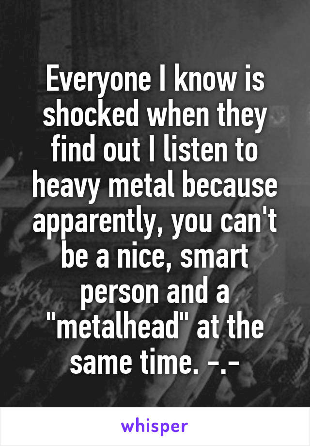 Everyone I know is shocked when they find out I listen to heavy metal because apparently, you can't be a nice, smart person and a "metalhead" at the same time. -.-