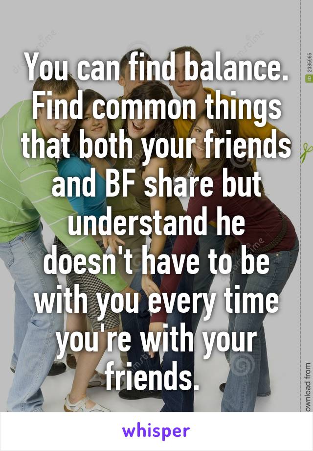 You can find balance. Find common things that both your friends and BF share but understand he doesn't have to be with you every time you're with your friends. 