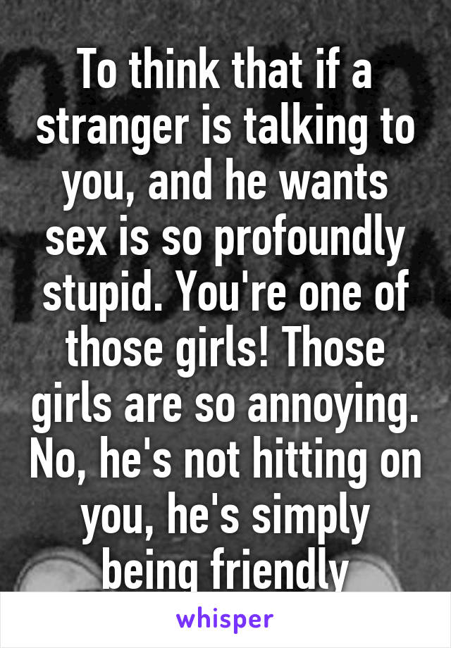 To think that if a stranger is talking to you, and he wants sex is so profoundly stupid. You're one of those girls! Those girls are so annoying. No, he's not hitting on you, he's simply being friendly