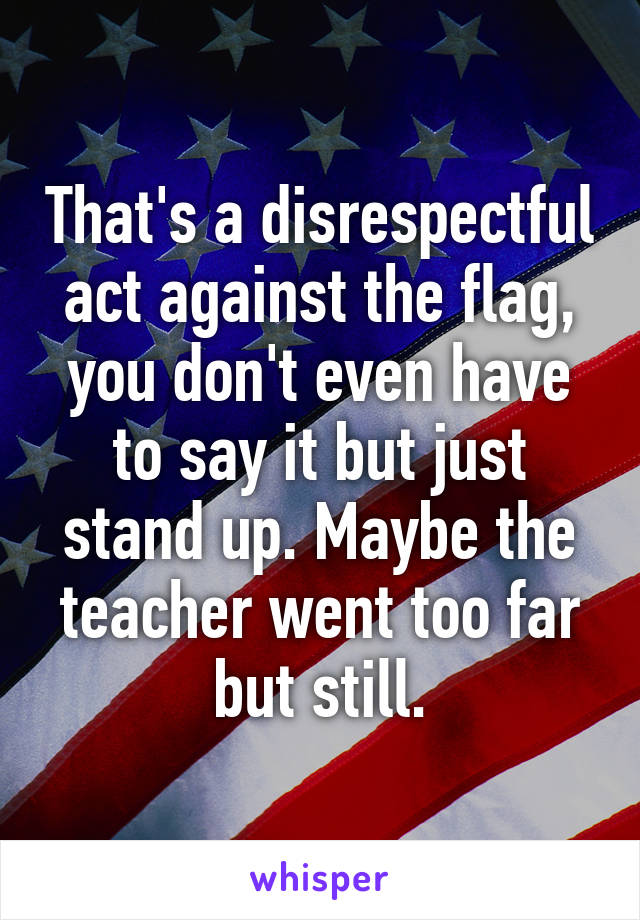 That's a disrespectful act against the flag, you don't even have to say it but just stand up. Maybe the teacher went too far but still.