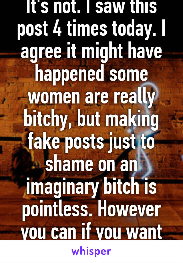 It's not. I saw this post 4 times today. I agree it might have happened some women are really bitchy, but making fake posts just to shame on an imaginary bitch is pointless. However you can if you want to. 
