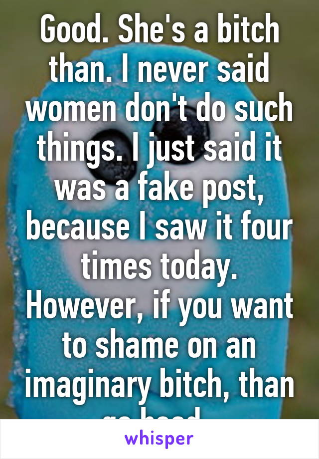 Good. She's a bitch than. I never said women don't do such things. I just said it was a fake post, because I saw it four times today. However, if you want to shame on an imaginary bitch, than go head. 