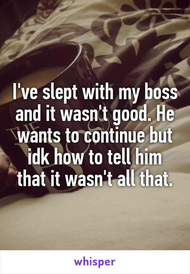 I've slept with my boss and it wasn't good. He wants to continue but idk how to tell him that it wasn't all that.