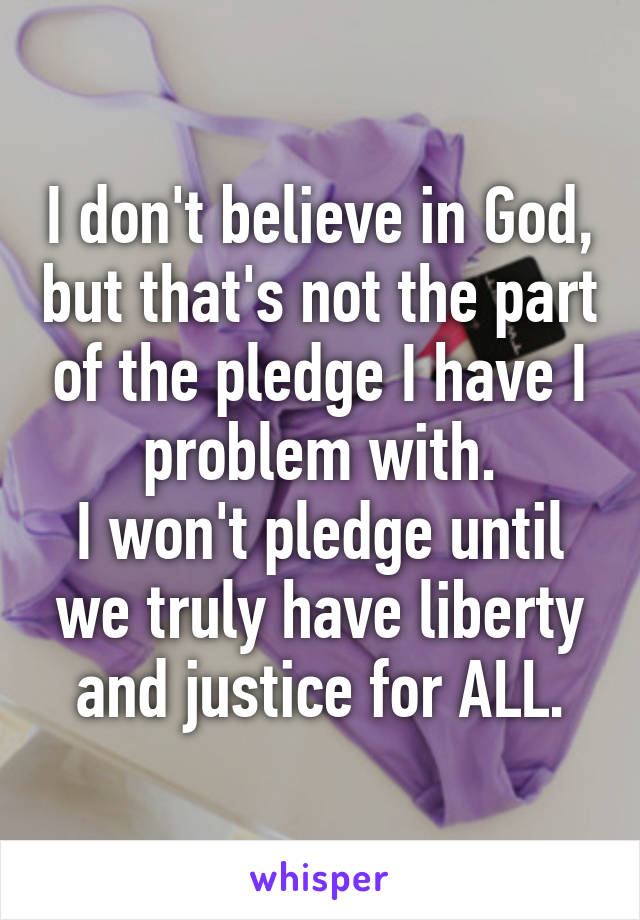 I don't believe in God, but that's not the part of the pledge I have I problem with.
I won't pledge until we truly have liberty and justice for ALL.