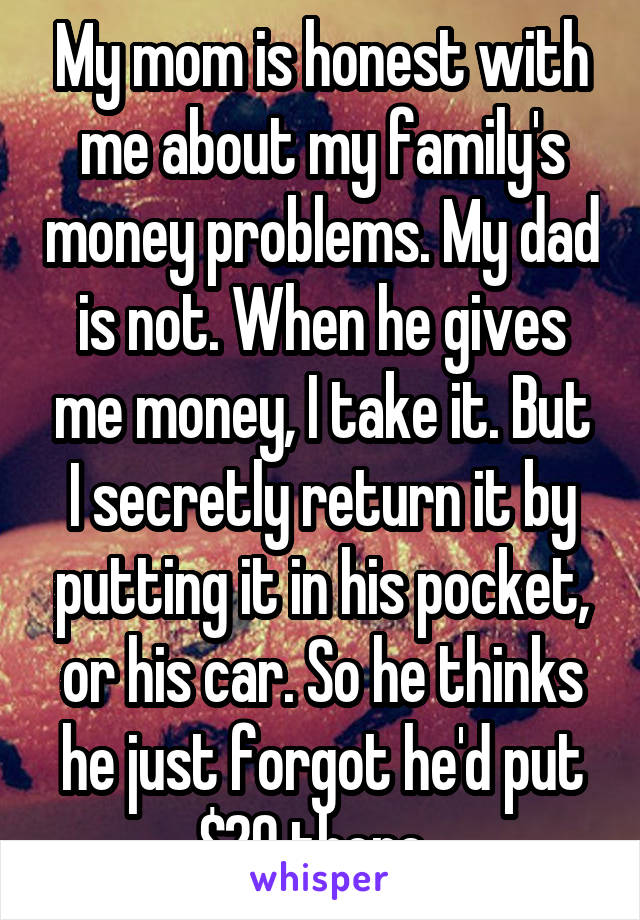 My mom is honest with me about my family's money problems. My dad is not. When he gives me money, I take it. But I secretly return it by putting it in his pocket, or his car. So he thinks he just forgot he'd put $20 there. 