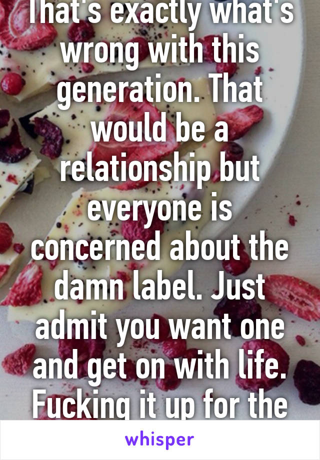 That's exactly what's wrong with this generation. That would be a relationship but everyone is concerned about the damn label. Just admit you want one and get on with life. Fucking it up for the rest