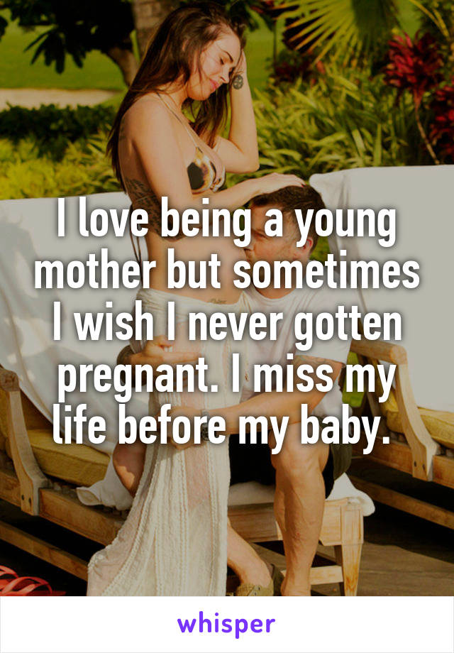 I love being a young mother but sometimes I wish I never gotten pregnant. I miss my life before my baby. 