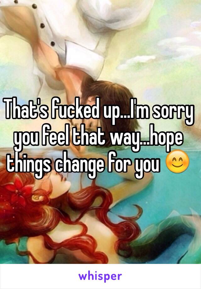 That's fucked up...I'm sorry you feel that way...hope things change for you 😊