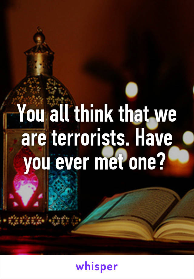 You all think that we are terrorists. Have you ever met one? 