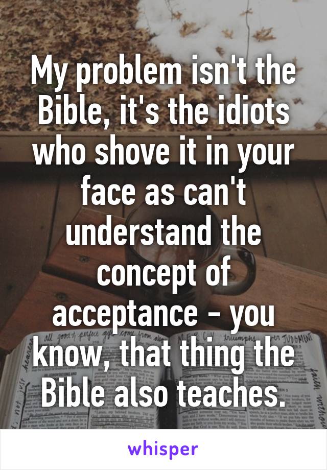 My problem isn't the Bible, it's the idiots who shove it in your face as can't understand the concept of acceptance - you know, that thing the Bible also teaches.