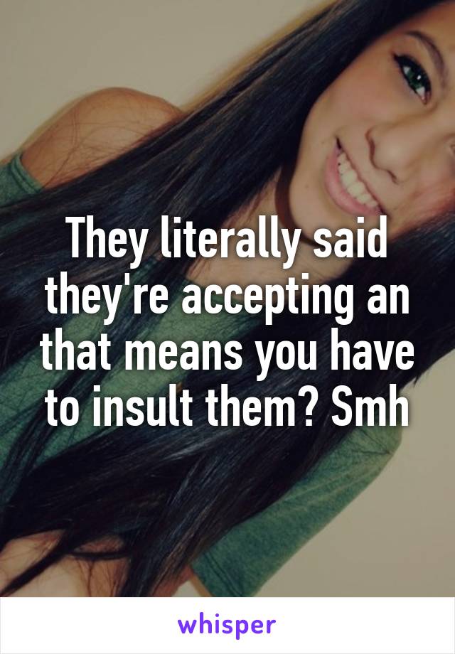 They literally said they're accepting an that means you have to insult them? Smh