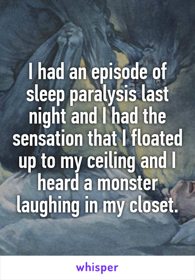 I had an episode of sleep paralysis last night and I had the sensation that I floated up to my ceiling and I heard a monster laughing in my closet.