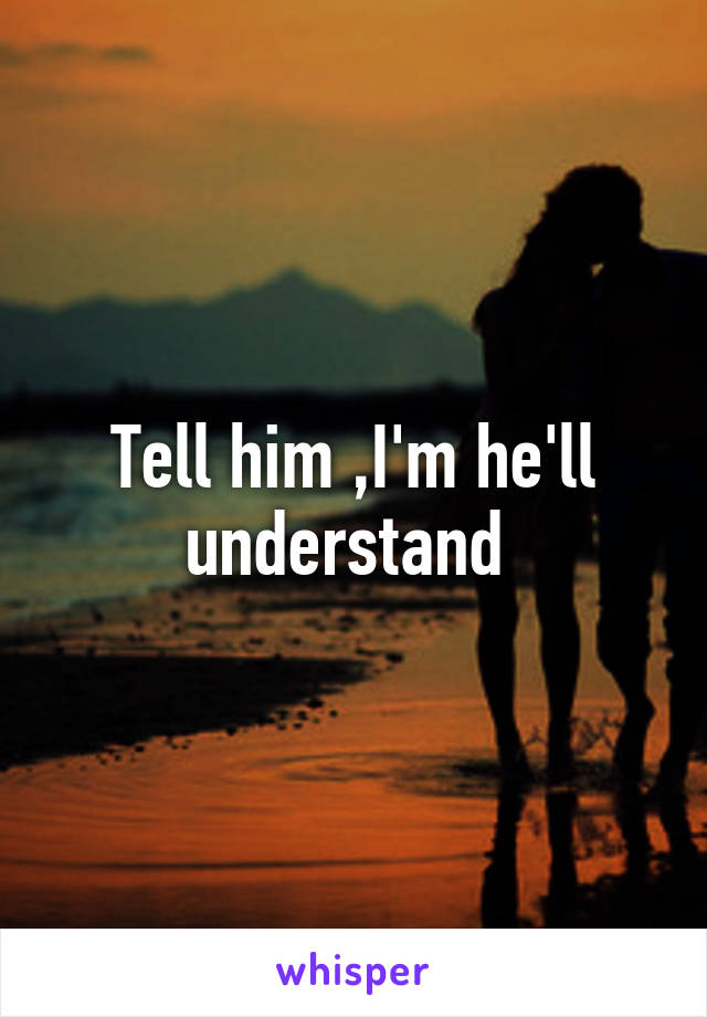 Tell him ,I'm he'll understand 