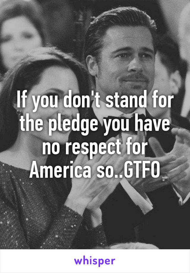 If you don't stand for the pledge you have no respect for America so..GTFO