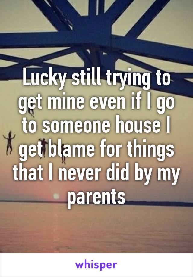 Lucky still trying to get mine even if I go to someone house I get blame for things that I never did by my parents