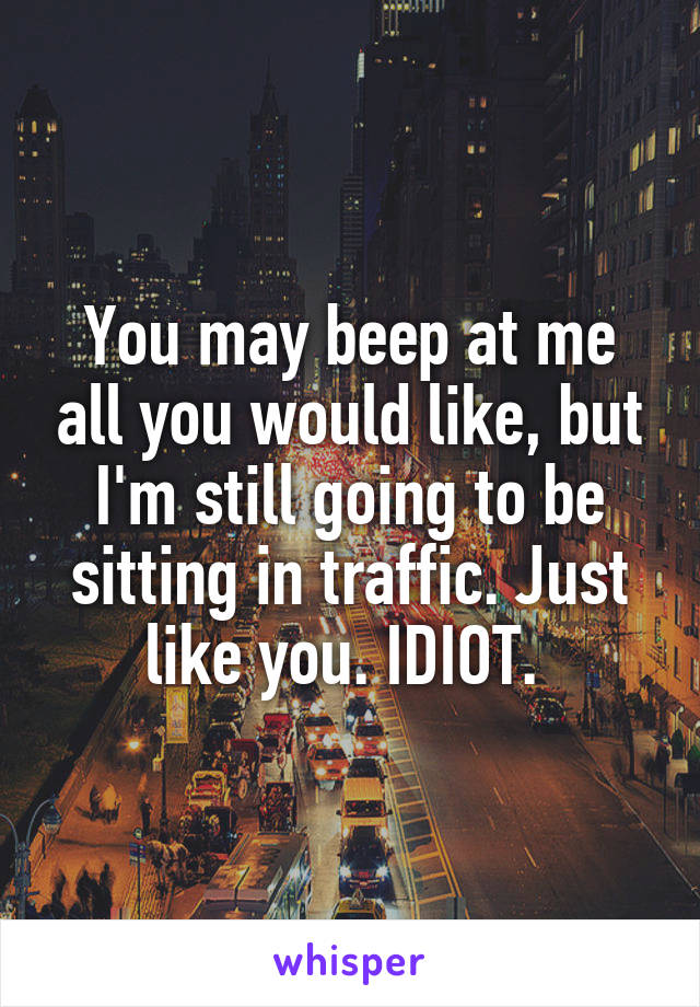 You may beep at me all you would like, but I'm still going to be sitting in traffic. Just like you. IDIOT. 