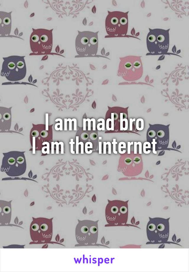 I am mad bro
I am the internet