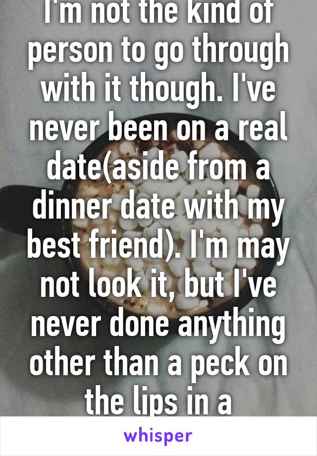I'm not the kind of person to go through with it though. I've never been on a real date(aside from a dinner date with my best friend). I'm may not look it, but I've never done anything other than a peck on the lips in a relationship.