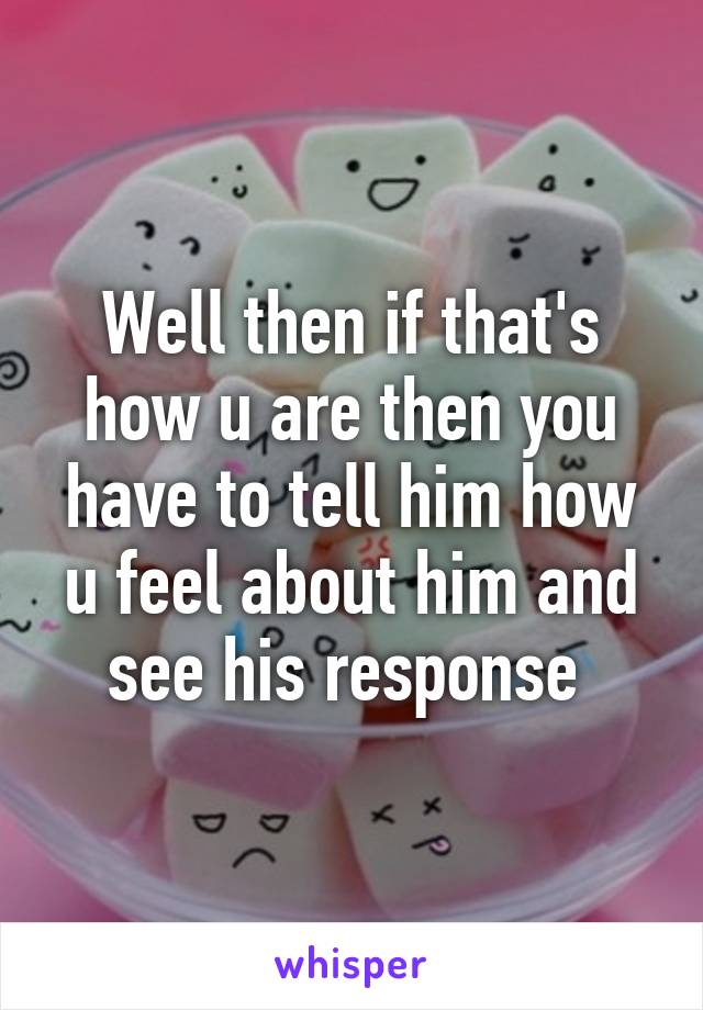 Well then if that's how u are then you have to tell him how u feel about him and see his response 
