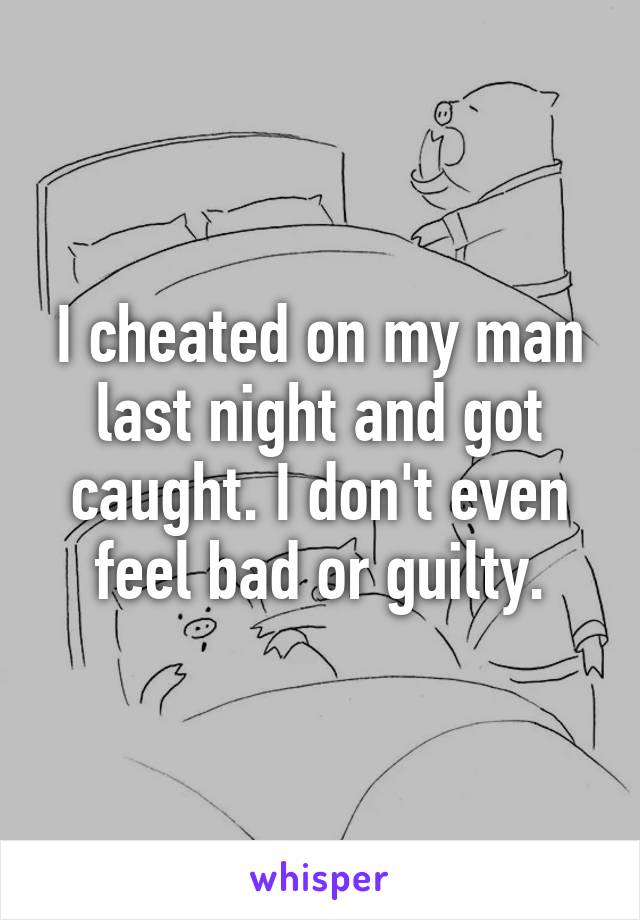 I cheated on my man last night and got caught. I don't even feel bad or guilty.