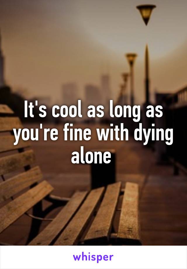 It's cool as long as you're fine with dying alone 