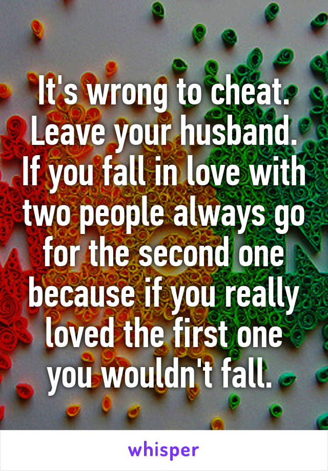 It's wrong to cheat. Leave your husband. If you fall in love with two people always go for the second one because if you really loved the first one you wouldn't fall. 