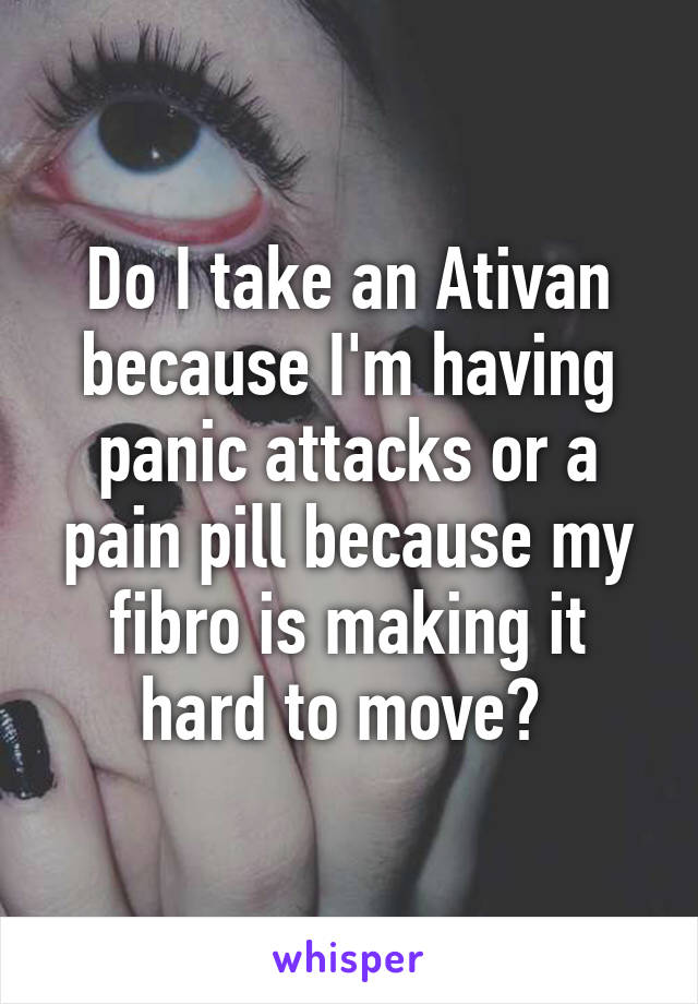 Do I take an Ativan because I'm having panic attacks or a pain pill because my fibro is making it hard to move? 