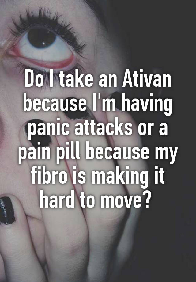 Do I take an Ativan because I'm having panic attacks or a pain pill because my fibro is making it hard to move? 