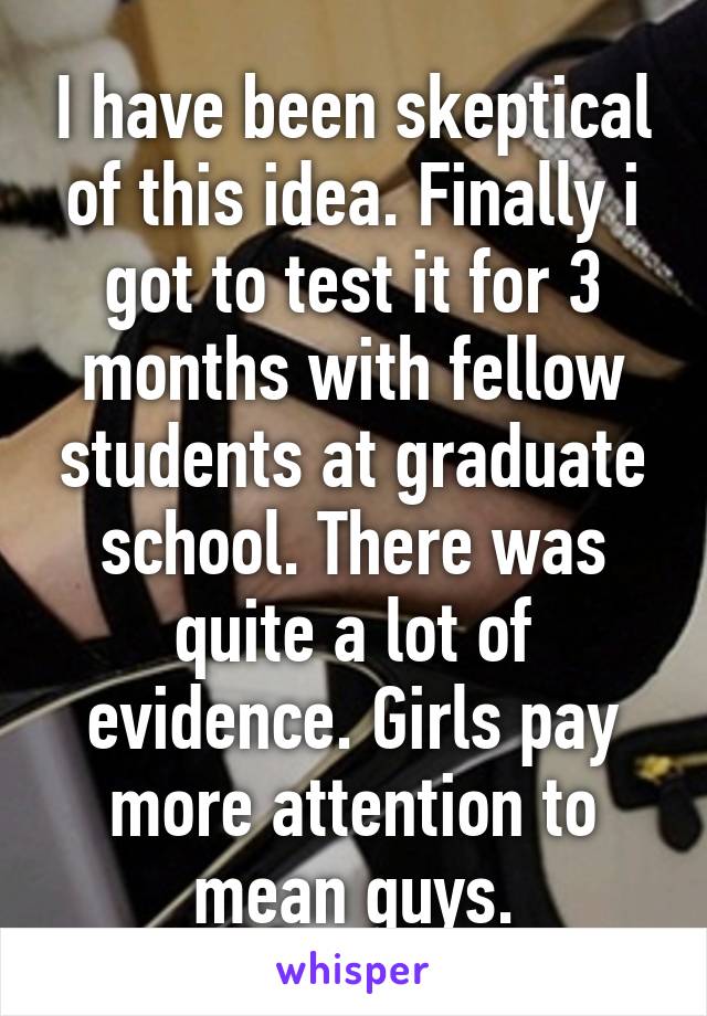 I have been skeptical of this idea. Finally i got to test it for 3 months with fellow students at graduate school. There was quite a lot of evidence. Girls pay more attention to mean guys.