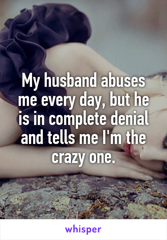 My husband abuses me every day, but he is in complete denial and tells me I'm the crazy one.