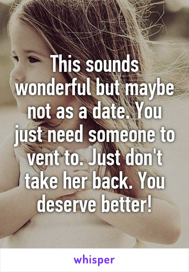 This sounds wonderful but maybe not as a date. You just need someone to vent to. Just don't take her back. You deserve better!