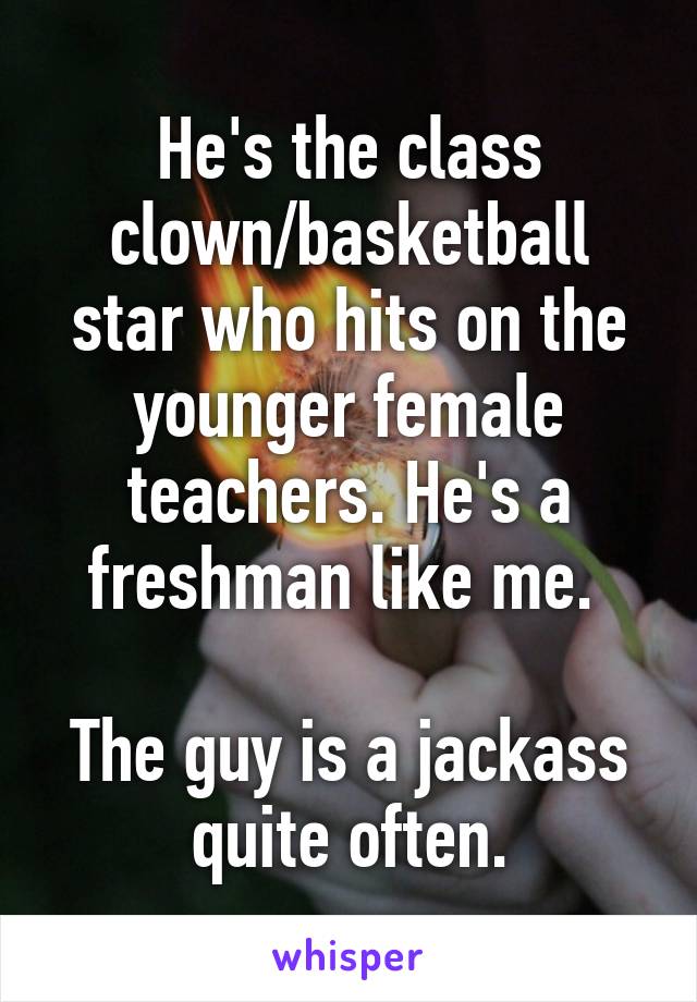 He's the class clown/basketball star who hits on the younger female teachers. He's a freshman like me. 

The guy is a jackass quite often.