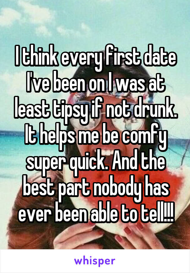 I think every first date I've been on I was at least tipsy if not drunk. It helps me be comfy super quick. And the best part nobody has ever been able to tell!!!