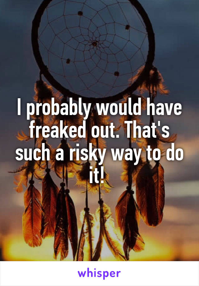 I probably would have freaked out. That's such a risky way to do it! 