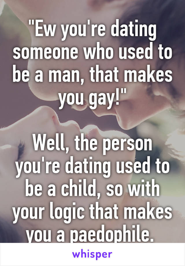 "Ew you're dating someone who used to be a man, that makes you gay!"

Well, the person you're dating used to be a child, so with your logic that makes you a paedophile. 
