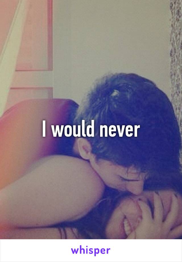 I would never