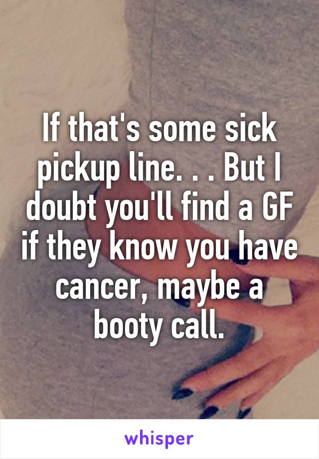 If that's some sick pickup line. . . But I doubt you'll find a GF if they know you have cancer, maybe a booty call.