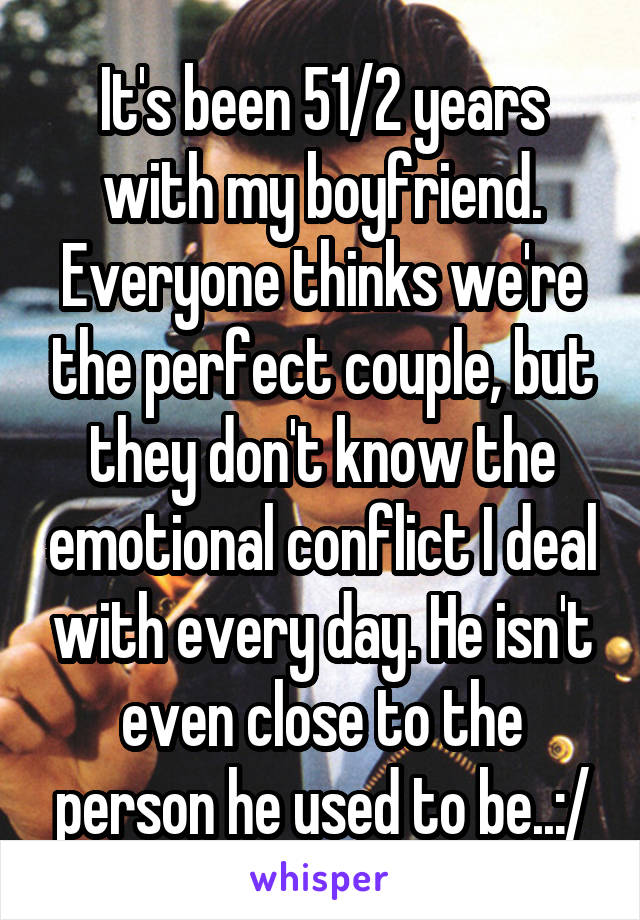 It's been 51/2 years with my boyfriend. Everyone thinks we're the perfect couple, but they don't know the emotional conflict I deal with every day. He isn't even close to the person he used to be..:/