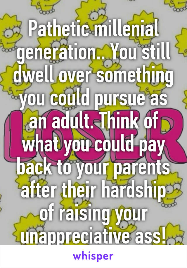 Pathetic millenial generation.. You still dwell over something you could pursue as an adult. Think of what you could pay back to your parents after their hardship of raising your unappreciative ass!