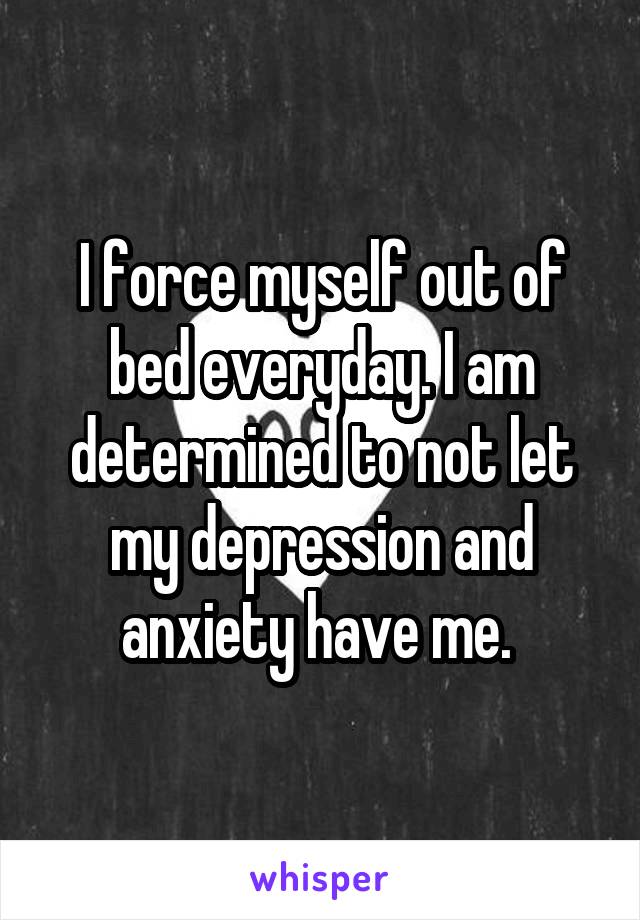 I force myself out of bed everyday. I am determined to not let my depression and anxiety have me. 