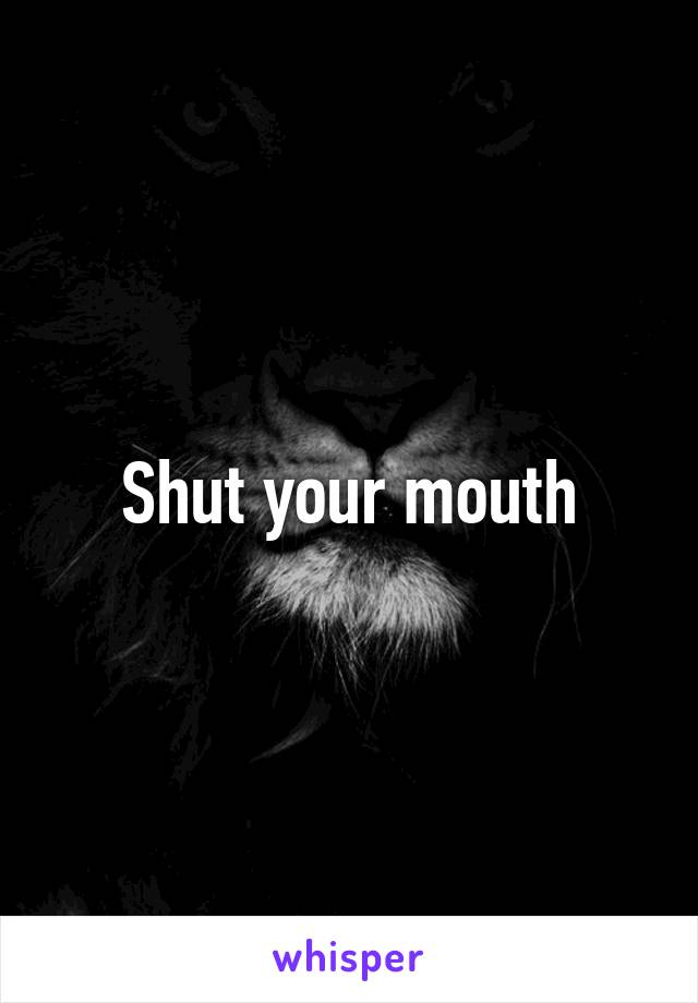 Shut your mouth