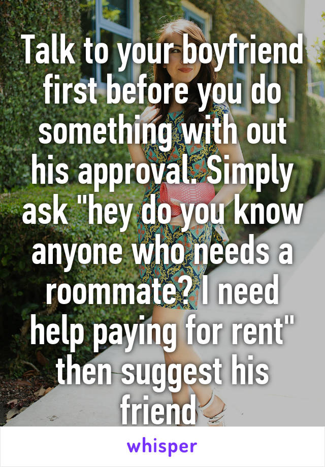 Talk to your boyfriend first before you do something with out his approval. Simply ask "hey do you know anyone who needs a roommate? I need help paying for rent" then suggest his friend 