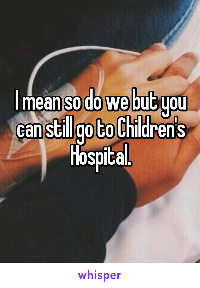 I mean so do we but you can still go to Children's Hospital.
