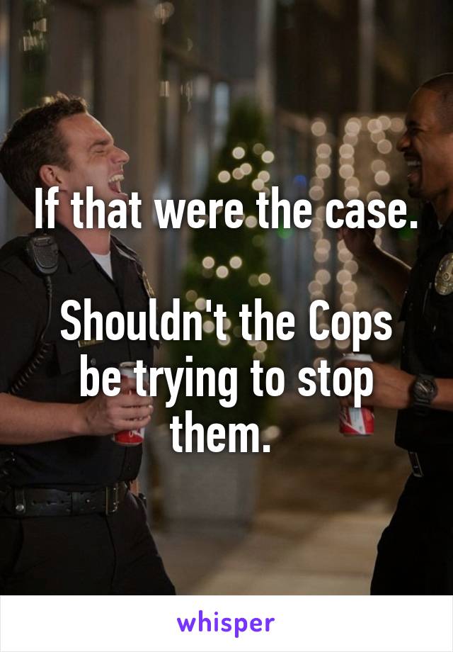 If that were the case. 
Shouldn't the Cops be trying to stop them. 