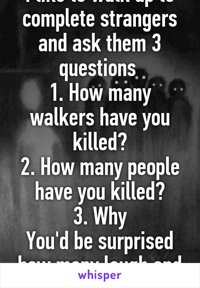 I like to walk up to complete strangers and ask them 3 questions 
1. How many walkers have you killed?
2. How many people have you killed?
3. Why
You'd be surprised how many laugh and think I'm joking
