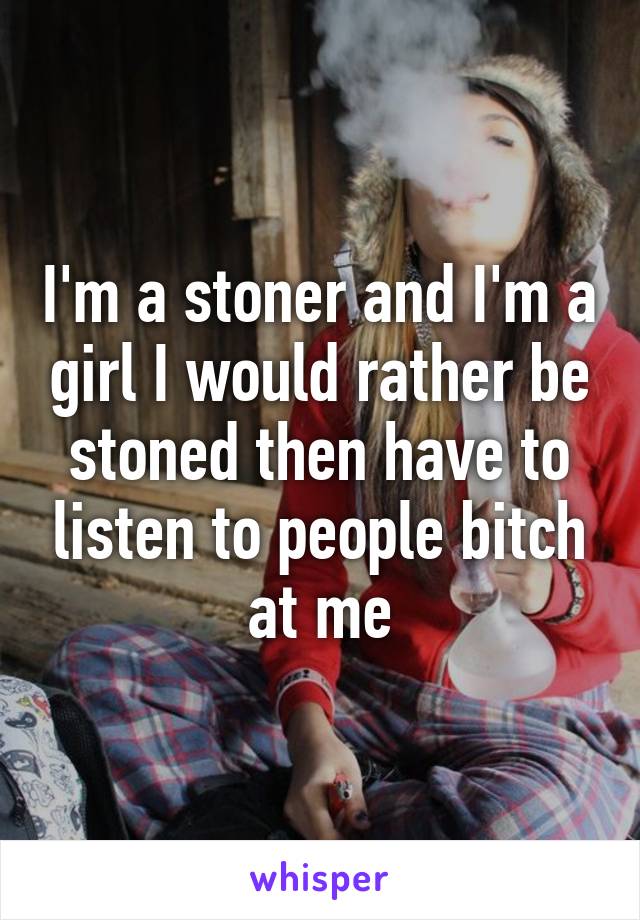I'm a stoner and I'm a girl I would rather be stoned then have to listen to people bitch at me