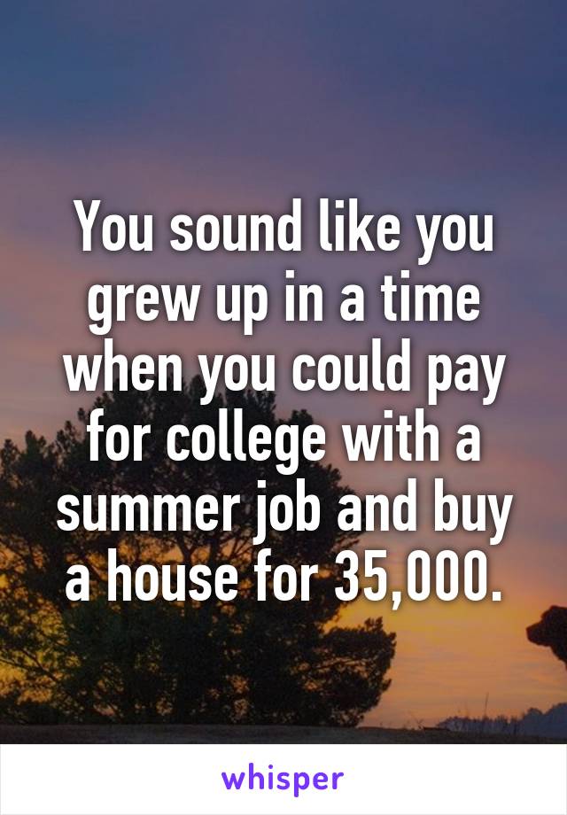 You sound like you grew up in a time when you could pay for college with a summer job and buy a house for 35,000.