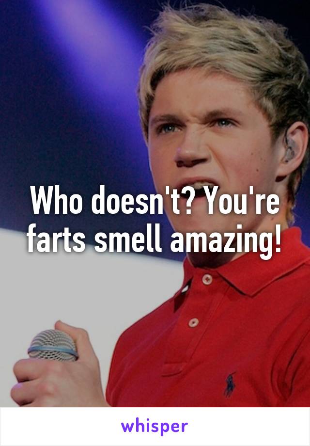 Who doesn't? You're farts smell amazing!