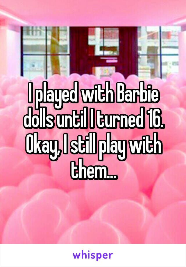 I played with Barbie dolls until I turned 16. Okay, I still play with them...