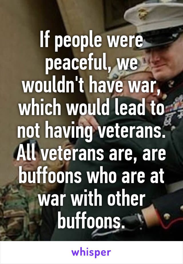 If people were peaceful, we wouldn't have war, which would lead to not having veterans.
All veterans are, are buffoons who are at war with other buffoons.